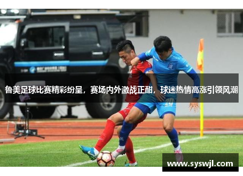 鲁美足球比赛精彩纷呈，赛场内外激战正酣，球迷热情高涨引领风潮