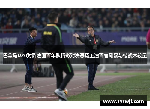 巴拿马U20对阵法国青年队精彩对决赛场上演青春风暴与技战术较量