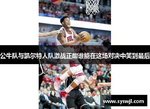 公牛队与凯尔特人队激战正酣谁能在这场对决中笑到最后